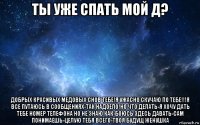 ты уже спать мой д? добрых красивых медовых снов тебе!я ужасно скучаю по тебе!!!я все путаюсь в сообщениях-так надоело!но что делать-я хочу дать тебе номер телефона но не знаю как-боюсь здесь давать-сам понимаешь-целую тебя всего-твоя будущ женушка