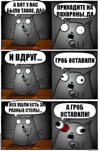 а вот у вас было такое, да? приходите на похороны, да и вдруг... гроб оставили и все ушли есть за разные столы... а гроб оставили!