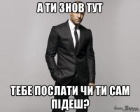 а ти знов тут тебе послати чи ти сам підеш?