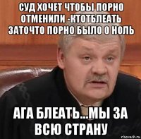 суд хочет чтобы порно отменили -ктотблеать заточто порно было 0 ноль ага блеать...мы за всю страну