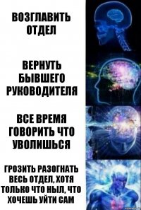 Возглавить отдел вернуть бывшего руководителя все время говорить что уволишься грозить разогнать весь отдел, хотя только что ныл, что хочешь уйти сам