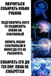 Научиться собирать кубик рубика Подговорить кого то подменять кубик на собранный Купить кубик собранным и никогда его не разбирать Собирать его до тех пор, пока не соберётся