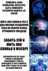 Изменить свои привычки, перестать быть свиньёй и регулярно убирать за собой Жить как свинья раз в два месяца раздупляя себя на уборку особо страшного пиздеца Забить хуй и жить как свинья в мусоре Договориться за тыщу рублей с бабушкой уборщицей с работы приходить к тебе и убирать твой срач чтобы ты его мог по новой навести