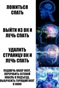 Ложиться спать Выйти из ВК и лечь Спать УДАЛИТЬ СТРАНИЦУ ВК и лечь спать Поджечь нахер ноут, перерубить сетевой кабель в подъезд, выбросить горящий ноут в окно