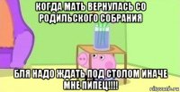 когда мать вернулась со родильского собрания бля надо ждать под столом иначе мне пипец!!!!