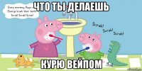 что ты делаешь курю вейпом