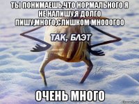 ты понимаешь,что нормального я не напишу,я долго пишу,много,слишком мнооогоо очень много