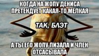 когда на жопу дениса претендует какая-то мелкая а ты его жопу лизала и член отсасывала