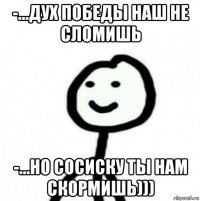 -...дух победы наш не сломишь -...но сосиску ты нам скормишь)))