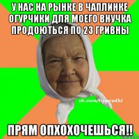 у нас на рынке в чаплинке огурчики для моего внучка продоються по 23 гривны прям опхохочешься!!