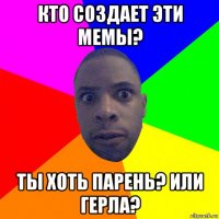 кто создает эти мемы? ты хоть парень? или герла?