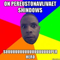 on pereustonavlivaet shindows suuuuuuuuuuuuuuuuuuuper hero