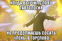 когда выучил слово тавтология но продолжаешь сосать члены в горелово