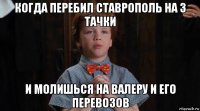 когда перебил ставрополь на 3 тачки и молишься на валеру и его перевозов