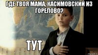 где твоя мама, касимовский из горелово? 