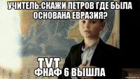 учитель:скажи петров где была основана евразия? фнаф 6 вышла