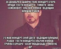 36 декабря в шахристане концерт егора крида .гости концерта : тимати , анна семёнович , эльчин кулиев , ведущий алишка рзаев 25 мая концерт снуп дога , ведущий алишка рзаев , гости концерта эльчин кулиев , группа серебро , узеир мехдизаде и многие др.