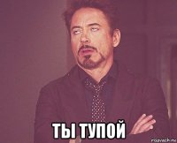  ты тупой