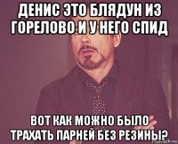 денис это блядун из горелово и у него спид вот как можно было трахать парней без резины?