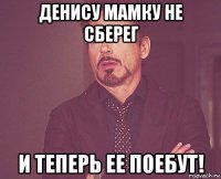 денису мамку не сберег и теперь ее поебут!