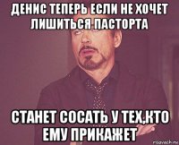 денис теперь если не хочет лишиться пасторта станет сосать у тех,кто ему прикажет