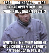 твое лицо, когда учителя на нас орут что мы не учим и не сдадим огэ/егэ будто бы мы учим блин не чтоб свою жизнь устроить а чтобы сдать огэ/егэ