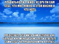 правильно ли я живу, не вру ли сам себе, что мне нужно в этой жизни, а что нет? представте, что жить вам осталось не больше и не меньше чем 5 лет и ответьте сами себе "на правильном ли я пути?"