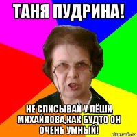 таня пудрина! не списывай у лёши михайлова,как будто он очень умный!