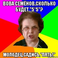 вова семёнов,сколько будет "5*5"? молодец,садись,"пять!"