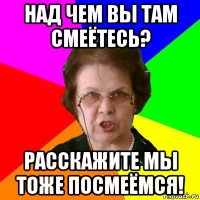 над чем вы там смеётесь? расскажите мы тоже посмеёмся!