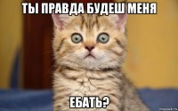 ты правда будеш меня ебать?