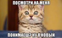 посмотри на меня понимаеш? ну я новый