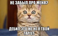 не забыл про меня? дебил это же не я твой таргет