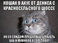 кошак в ахуе от дениса с красносельского шоссе он со спидом продолжает трахать баб и мужиков в горелово!