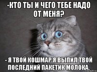 -кто ты и чего тебе надо от меня? - я твой кошмар я выпил твой последний пакетик молока.