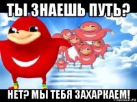 ты знаешь путь? нет? мы тебя захаркаем!