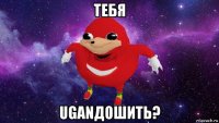 тебя uganдошить?