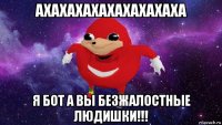 ахахахахахахахахаха я бот а вы безжалостные людишки!!!