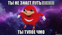 ты не знает путь))))))))) ты тупое чмо