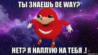 ты знаешь de way? нет? я наплую на тебя .!