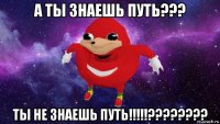 а ты знаешь путь??? ты не знаешь путь!!!!!????????