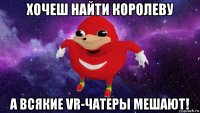 хочеш найти королеву а всякие vr-чатеры мешают!