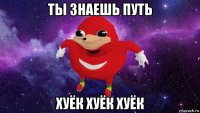 ты знаешь путь хуёк хуёк хуёк