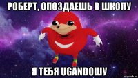 роберт, опоздаешь в школу я тебя ugandoшу