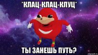 *клац-клац-клуц* ты занешь путь?