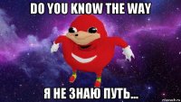 do you know the way я не знаю путь...