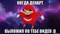 когда декарт выложил по тебе видео :d