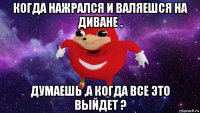 когда нажрался и валяешся на диване . думаешь ,а когда все это выйдет ?