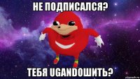 не подписался? тебя ugandошить?