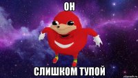 он слишком тупой